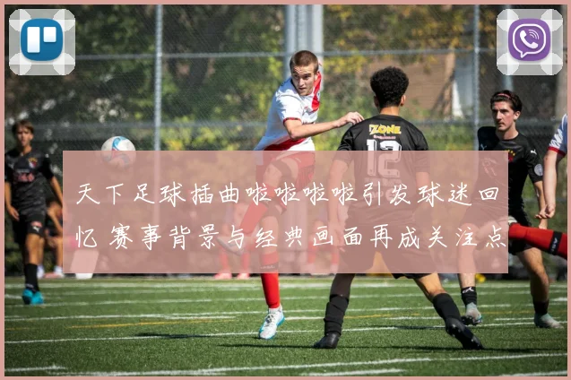 天下足球插曲啦啦啦啦引发球迷回忆 赛事背景与经典画面再成关注点