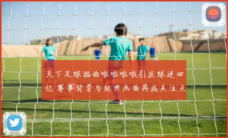 天下足球插曲啦啦啦啦引发球迷回忆 赛事背景与经典画面再成关注点