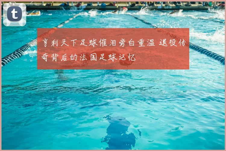 亨利天下足球催泪旁白重温 退役传奇背后的法国足球记忆