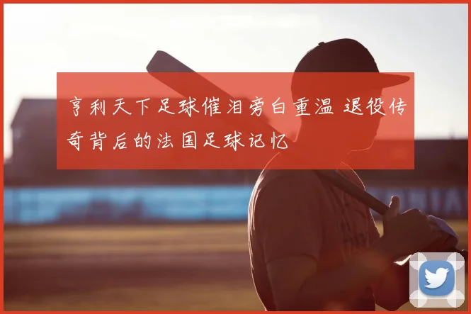 亨利天下足球催泪旁白重温 退役传奇背后的法国足球记忆