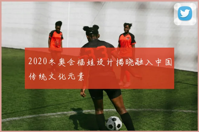 2020冬奥会福娃设计揭晓融入中国传统文化元素