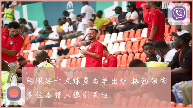 阿根廷十大球星名单出炉 梅西领衔多位名将入选引关注