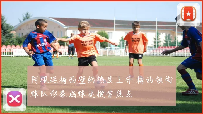 阿根廷梅西壁纸热度上升 梅西领衔球队形象成球迷搜索焦点