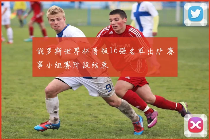 俄罗斯世界杯晋级16强名单出炉 赛事小组赛阶段结束