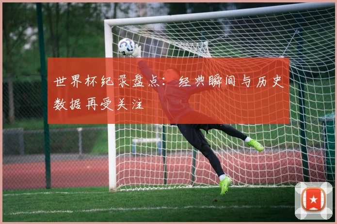 世界杯纪录盘点：经典瞬间与历史数据再受关注