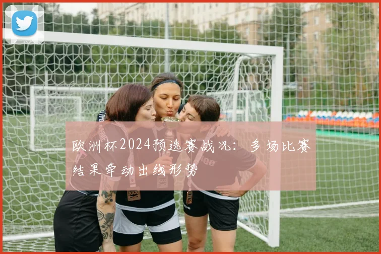 欧洲杯2024预选赛战况：多场比赛结果牵动出线形势