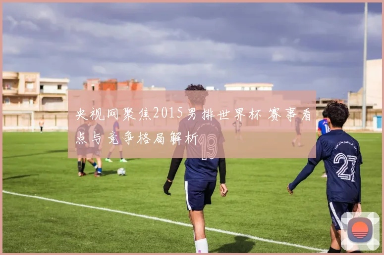 央视网聚焦2015男排世界杯 赛事看点与竞争格局解析